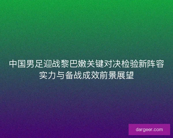 中国男足迎战黎巴嫩关键对决检验新阵容实力与备战成效前景展望