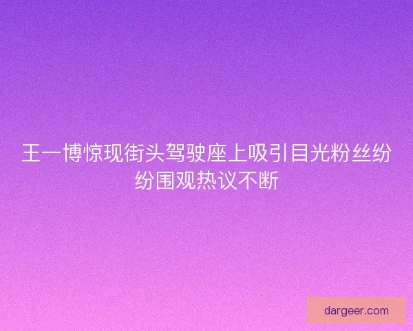 王一博惊现街头驾驶座上吸引目光粉丝纷纷围观热议不断