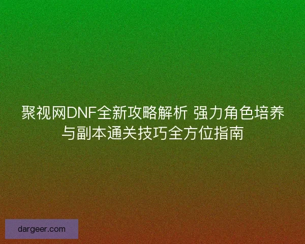 聚视网DNF全新攻略解析 强力角色培养与副本通关技巧全方位指南