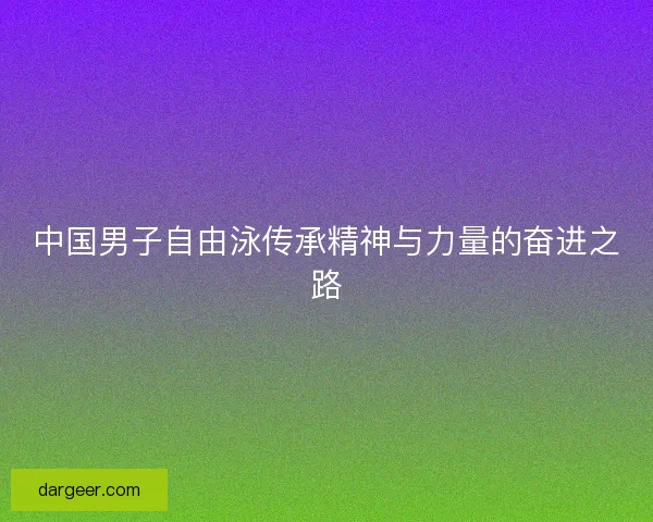 中国男子自由泳传承精神与力量的奋进之路