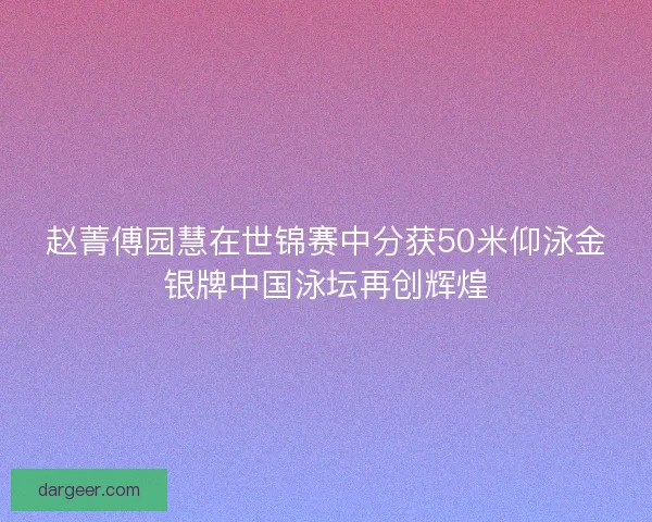 赵菁傅园慧在世锦赛中分获50米仰泳金银牌中国泳坛再创辉煌