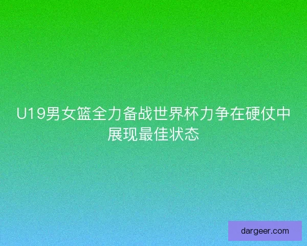 U19男女篮全力备战世界杯力争在硬仗中展现最佳状态