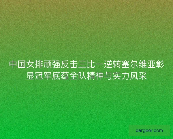 中国女排顽强反击三比一逆转塞尔维亚彰显冠军底蕴全队精神与实力风采