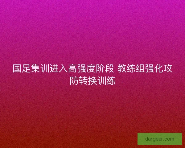 国足集训进入高强度阶段 教练组强化攻防转换训练 国足集训进入高强度阶段 教练组强化攻防转换训练