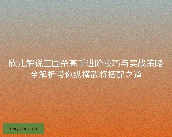 欣儿解说三国杀高手进阶技巧与实战策略全解析带你纵横武将搭配之道