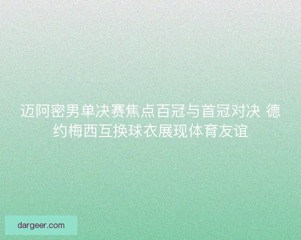 迈阿密男单决赛焦点百冠与首冠对决 德约梅西互换球衣展现体育友谊