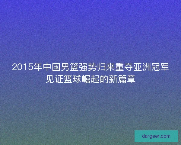 2015年中国男篮强势归来重夺亚洲冠军见证篮球崛起的新篇章