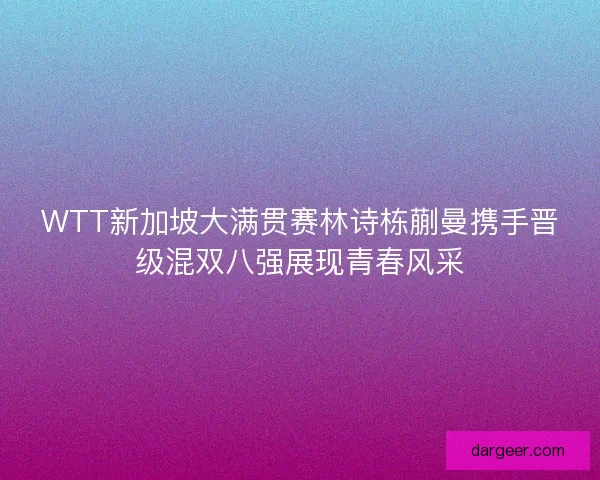 WTT新加坡大满贯赛林诗栋蒯曼携手晋级混双八强展现青春风采