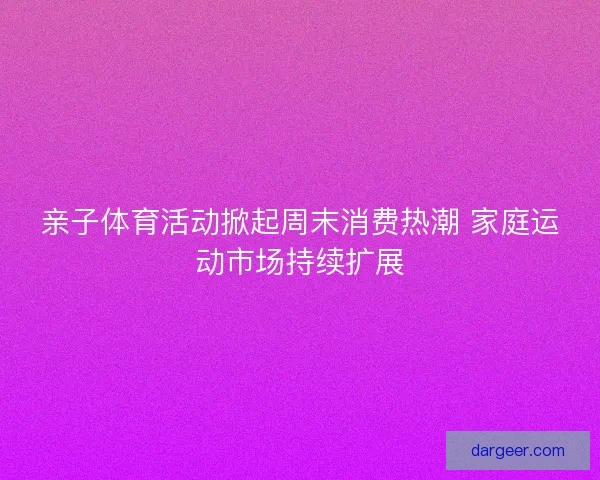 亲子体育活动掀起周末消费热潮 家庭运动市场持续扩展