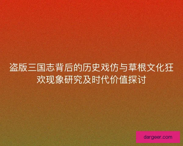 盗版三国志背后的历史戏仿与草根文化狂欢现象研究及时代价值探讨