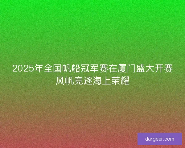 2025年全国帆船冠军赛在厦门盛大开赛风帆竞逐海上荣耀