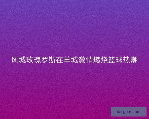 风城玫瑰罗斯在羊城激情燃烧篮球热潮 风城玫瑰罗斯在羊城激情燃烧篮球热潮