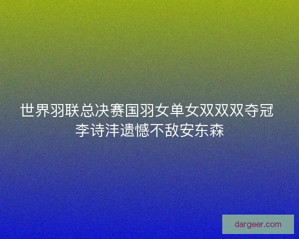 世界羽联总决赛国羽女单女双双双夺冠 李诗沣遗憾不敌安东森