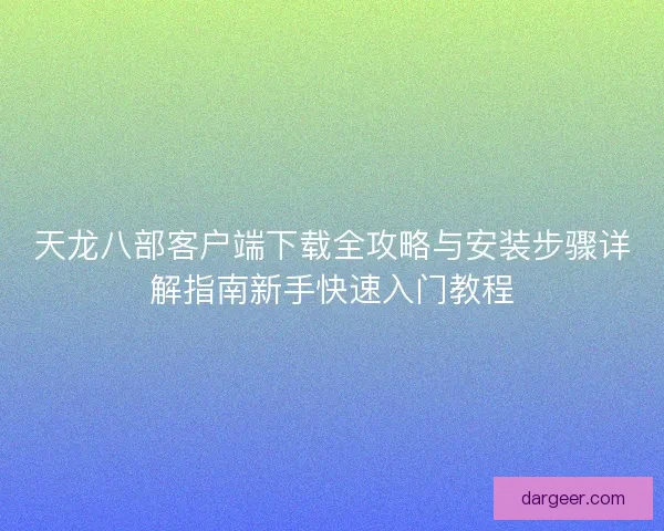 天龙八部客户端下载全攻略与安装步骤详解指南新手快速入门教程