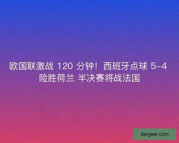 欧国联激战 120 分钟！西班牙点球 5-4 险胜荷兰 半决赛将战法国