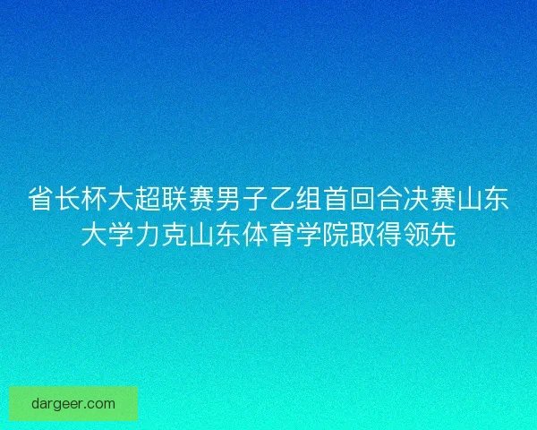 省长杯大超联赛男子乙组首回合决赛山东大学力克山东体育学院取得领先