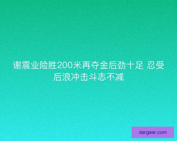 谢震业险胜200米再夺金后劲十足 忍受后浪冲击斗志不减