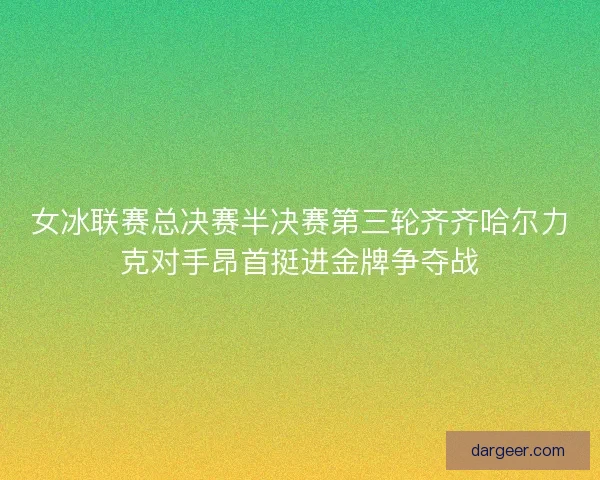 女冰联赛总决赛半决赛第三轮齐齐哈尔力克对手昂首挺进金牌争夺战