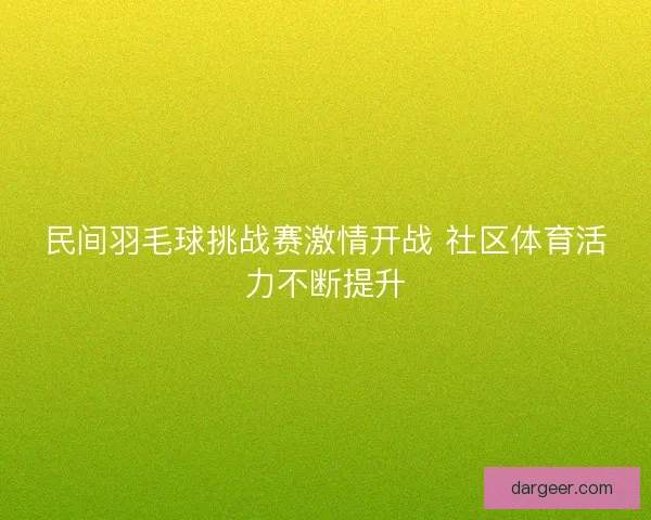 民间羽毛球挑战赛激情开战 社区体育活力不断提升