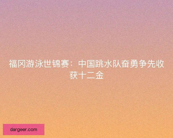 福冈游泳世锦赛：中国跳水队奋勇争先收获十二金