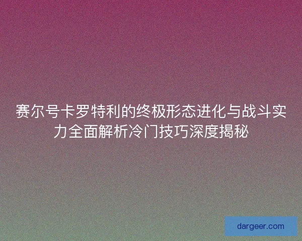 赛尔号卡罗特利的终极形态进化与战斗实力全面解析冷门技巧深度揭秘 赛尔号卡罗特利的终极形态进化与战斗实力全面解析冷门技巧深度揭秘