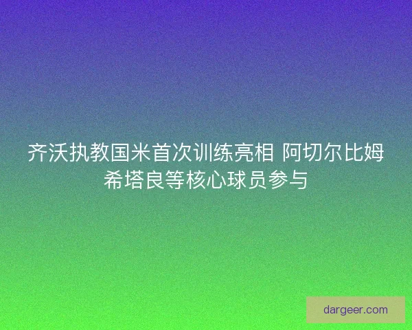 齐沃执教国米首次训练亮相 阿切尔比姆希塔良等核心球员参与