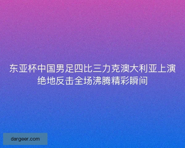 东亚杯中国男足四比三力克澳大利亚上演绝地反击全场沸腾精彩瞬间