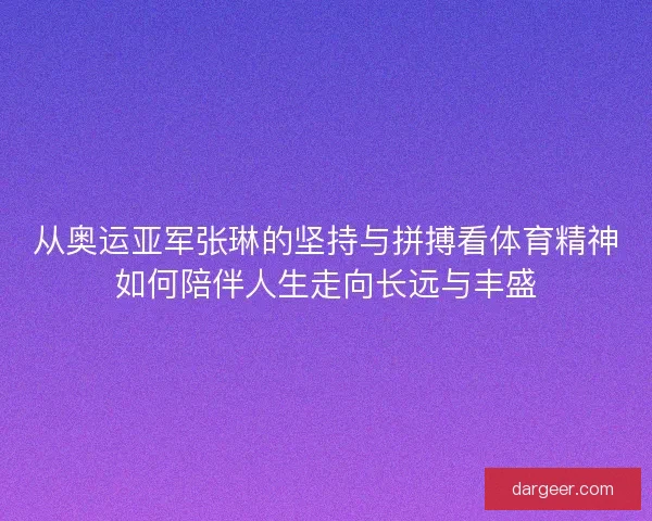从奥运亚军张琳的坚持与拼搏看体育精神如何陪伴人生走向长远与丰盛