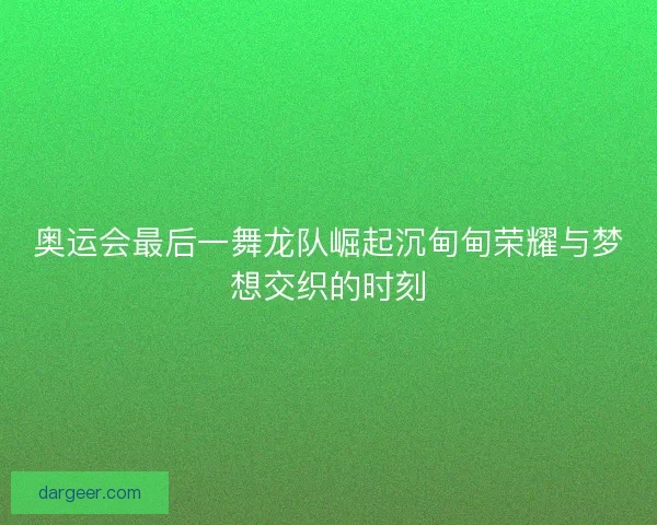 奥运会最后一舞龙队崛起沉甸甸荣耀与梦想交织的时刻