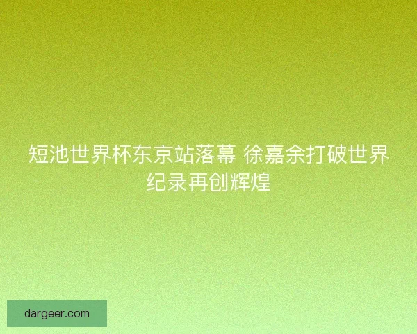 短池世界杯东京站落幕 徐嘉余打破世界纪录再创辉煌