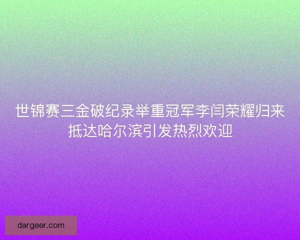 世锦赛三金破纪录举重冠军李闫荣耀归来抵达哈尔滨引发热烈欢迎