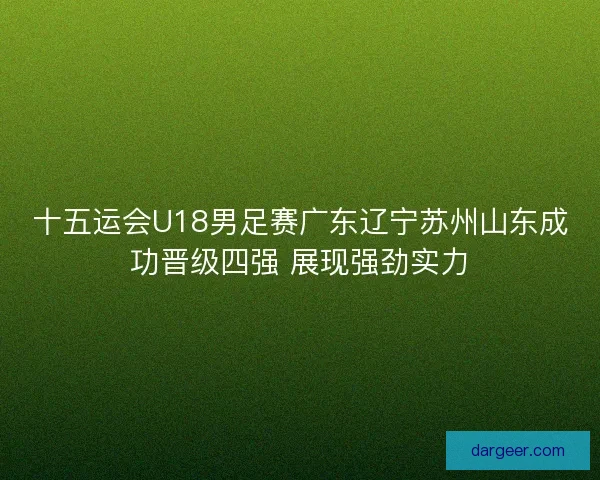十五运会U18男足赛广东辽宁苏州山东成功晋级四强 展现强劲实力
