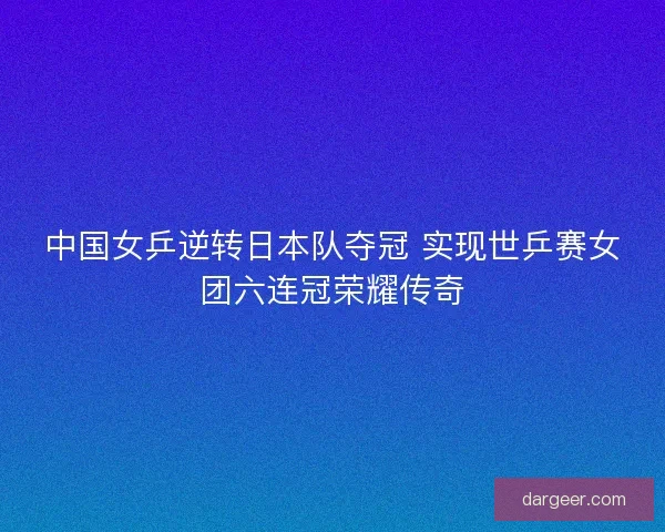 中国女乒逆转日本队夺冠 实现世乒赛女团六连冠荣耀传奇