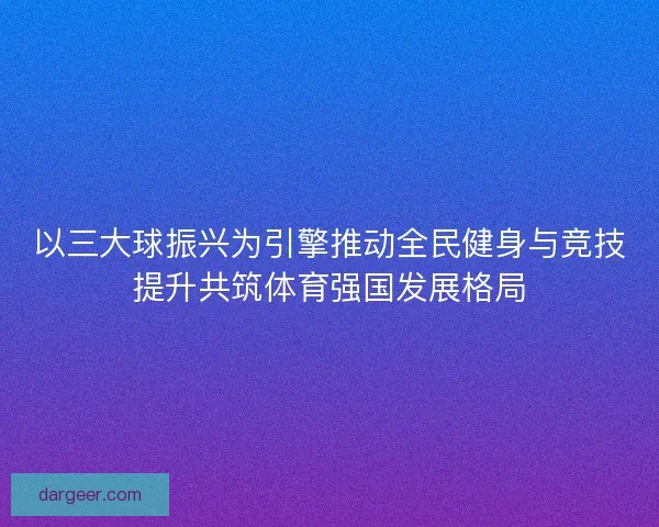 以三大球振兴为引擎推动全民健身与竞技提升共筑体育强国发展格局