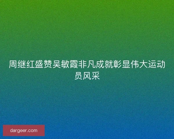 周继红盛赞吴敏霞非凡成就彰显伟大运动员风采
