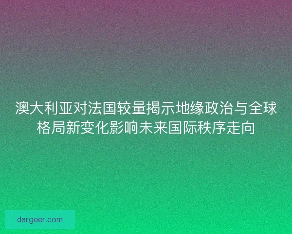 澳大利亚对法国较量揭示地缘政治与全球格局新变化影响未来国际秩序走向