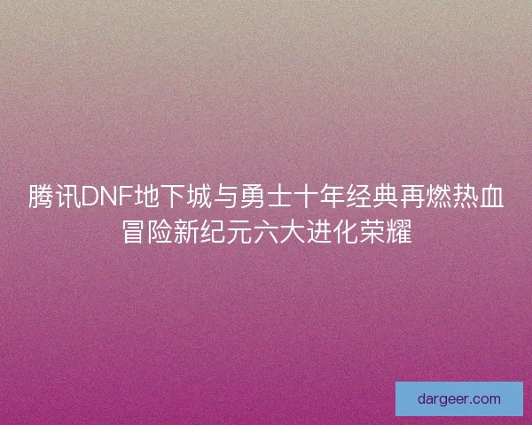 腾讯DNF地下城与勇士十年经典再燃热血冒险新纪元六大进化荣耀 腾讯DNF地下城与勇士十年经典再燃热血冒险新纪元六大进化荣耀