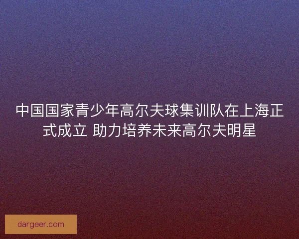 中国国家青少年高尔夫球集训队在上海正式成立 助力培养未来高尔夫明星 中国国家青少年高尔夫球集训队在上海正式成立 助力培养未来高尔夫明星